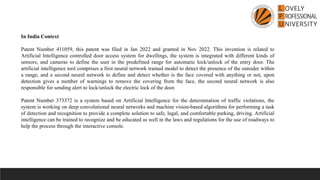 In India Context
Patent Number 411059, this patent was filed in Jan 2022 and granted in Nov 2022. This invention is related to
Artificial Intelligence controlled door access system for dwellings, the system is integrated with different kinds of
sensors, and cameras to define the user in the predefined range for automatic lock/unlock of the entry door. The
artificial intelligence tool comprises a first neural network trained model to detect the presence of the outsider within
a range, and a second neural network to define and detect whether is the face covered with anything or not, upon
detection gives a number of warnings to remove the covering from the face, the second neural network is also
responsible for sending alert to lock/unlock the electric lock of the door.
Patent Number 373372 is a system based on Artificial Intelligence for the determination of traffic violations, the
system is working on deep convolutional neural networks and machine vision-based algorithms for performing a task
of detection and recognition to provide a complete solution to safe, legal, and comfortable parking, driving. Artificial
intelligence can be trained to recognize and be educated as well in the laws and regulations for the use of roadways to
help the process through the interactive console.
 