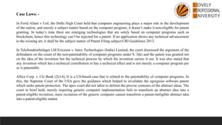 Case Laws: -
In Ferid Allani v UoI, the Delhi High Court held that computer engineering plays a major role in the development
of the nation, and merely a subject matter based on the computer program, it doesn’t make it non-eligible for patent
granting. In today’s time there are emerging technologies that are solely based on computer programs such as
blockchain, hence this technology can’t be rejected for a patent. If an application shows any technical advancement
to the existing art, it shall be the subject matter of Patent Filing subject CRI Guidelines 2013.
In Telefonaktiebolaget LM Ericsson v. Intex Technologies (India) Limited, the court dismissed the argument of the
defendants on the count of the non-patentability of computer programs under S. 3(k) and the patent was granted not
on the idea of the invention but the technical process by which the invention carries it out. It was also stated that
any invention which has a technical contribution or has a technical effect and is not merely a computer program per
se is patentable.
Allice Corp. v. Cls Bank (2o14), It is a US-based case that is related to the patentability of computer programs. In
this, the Supreme Court of the USA gave the guidance which helped to invalidate the egregious software patent
which seeks patent protection. The apex court did not labor to delimit the precise contours of the abstract ideas. The
court in brief held, merely requiring generic computer implementation fails to transform an abstract idea into a
patent-eligible invention; mere recitation of the generic computer cannot transform a patent-ineligible abstract idea
into a patent-eligible matter.
 