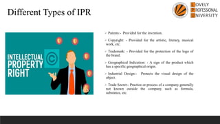 ➢ Patents:- Provided for the invention.
➢ Copyright: - Provided for the artistic, literary, musical
work, etc.
➢ Trademark: - Provided for the protection of the logo of
the brand.
➢ Geographical Indication: - A sign of the product which
has a specific geographical origin.
➢ Industrial Design:- Protects the visual design of the
object.
➢ Trade Secret:- Practice or process of a company generally
not known outside the company such as formula,
substance, etc.
Different Types of IPR
 