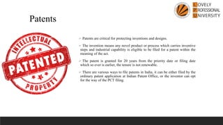 ➢ Patents are critical for protecting inventions and designs.
➢ The invention means any novel product or process which carries inventive
steps and industrial capability is eligible to be filed for a patent within the
meaning of the act.
➢ The patent is granted for 20 years from the priority date or filing date
which so ever is earlier, the tenure is not renewable.
➢ There are various ways to file patents in India, it can be either filed by the
ordinary patent application at Indian Patent Office, or the inventor can opt
for the way of the PCT filing.
Patents
 