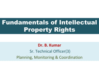 Fundamentals of Intellectual
Property Rights
Dr. B. Kumar
Sr. Technical Officer(3)
Planning, Monitoring & Coordination
 