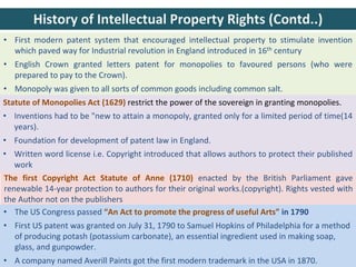 The first Copyright Act Statute of Anne (1710) enacted by the British Parliament gave
renewable 14-year protection to authors for their original works.(copyright). Rights vested with
the Author not on the publishers
• First modern patent system that encouraged intellectual property to stimulate invention
which paved way for Industrial revolution in England introduced in 16th century
• English Crown granted letters patent for monopolies to favoured persons (who were
prepared to pay to the Crown).
• Monopoly was given to all sorts of common goods including common salt.
Statute of Monopolies Act (1629) restrict the power of the sovereign in granting monopolies.
• Inventions had to be "new to attain a monopoly, granted only for a limited period of time(14
years).
• Foundation for development of patent law in England.
• Written word license i.e. Copyright introduced that allows authors to protect their published
work
History of Intellectual Property Rights (Contd..)
• The US Congress passed “An Act to promote the progress of useful Arts” in 1790
• First US patent was granted on July 31, 1790 to Samuel Hopkins of Philadelphia for a method
of producing potash (potassium carbonate), an essential ingredient used in making soap,
glass, and gunpowder.
• A company named Averill Paints got the first modern trademark in the USA in 1870.
 