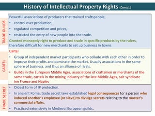 Powerful associations of producers that trained craftspeople,
• control over production,
• regulated competition and prices,
• restricted the entry of new people into the trade.
Granted monopoly right to produce and trade in specific products by the rulers,
therefore difficult for new merchants to set up business in towns
Cartel
• Group of independent market participants who collude with each other in order to
improve their profits and dominate the market. Usually associations in the same
sphere of business, and thus an alliance of rivals.
• Guilds in the European Middle Ages, associations of craftsmen or merchants of the
same trade, cartels in the mining industry of the late Middle Ages, salt syndicate
inn France and Naples
• Oldest form of IP protection.
• In ancient Rome, trade secret laws established legal consequences for a person who
induced another’s employee (or slave) to divulge secrets relating to the master’s
commercial affairs.
• Practiced extensively in Medieval European guilds.
TRADE
GUILDS
CARTEL
TRADE
SECRET
History of Intellectual Property Rights (Contd..)
 
