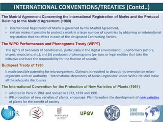 The Madrid Agreement Concerning the International Registration of Marks and the Protocol
Relating to the Madrid Agreement (1989)
• International Registration of Marks is governed by the Madrid Agreement,
• system makes it possible to protect a mark in a large number of countries by obtaining an international
registration that has effect in each of the designated Contracting Parties.
The WIPO Performances and Phonograms Treaty (WPPT)
the rights of two kinds of beneficiaries, particularly in the digital environment: (i) performers (actors,
singers, musicians, etc.); and (ii) producers of phonograms (persons or legal entities that take the
initiative and have the responsibility for the fixation of sounds).
Budapest Treaty of 1980
It made possible patenting for microorganisms. Claimant is required to deposit his invention on micro-
organisms with an Authority – ‘International depository of Micro-Organisms’ under WIPO. He shall make
all the adequate disclosures.
The International Convention for the Protection of New Varieties of Plants (1961)
• adopted in Paris in 1961 and revised in 1972, 1978 and 1991.
• IPR protection of new varieties of plants. encourage Plant breeders the development of new varieties
of plants for the benefit of society
INTERNATIONAL CONVENTIONS/TREATIES (Contd..)
 