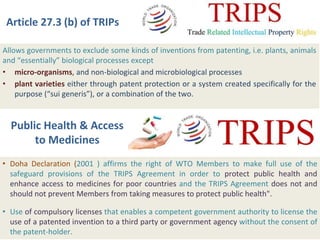 Article 27.3 (b) of TRIPs
Allows governments to exclude some kinds of inventions from patenting, i.e. plants, animals
and “essentially” biological processes except
• micro-organisms, and non-biological and microbiological processes
• plant varieties either through patent protection or a system created specifically for the
purpose (“sui generis”), or a combination of the two.
• Doha Declaration (2001 ) affirms the right of WTO Members to make full use of the
safeguard provisions of the TRIPS Agreement in order to protect public health and
enhance access to medicines for poor countries and the TRIPS Agreement does not and
should not prevent Members from taking measures to protect public health".
• Use of compulsory licenses that enables a competent government authority to license the
use of a patented invention to a third party or government agency without the consent of
the patent-holder.
Public Health & Access
to Medicines
 