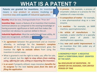 WHAT IS A PATENT ?
• An agreement between the government and an inventor
whereby, in exchange for the inventor's complete
disclosure of the invention, the government gives the
inventor the right to exclude others from using the
invention in certain ways.
• What is granted is not the right to make, use, offer for sale,
sell or import, but the right to stop others from making,
using, offering for sale, selling or importing the invention.
• is an asset if properly utilized, reaps monetary benefits for
its assignee for the next twenty years from the date of
filing the application.
A MONOPOLY RIGHT A NEGATIVE
RIGHT A TERRITORIAL RIGHT GRANTED
BY THE GOVT.
for DISCLOSURE OF INVENTION , TO
OWNER OR HIS ASSIGNEE, FOR LIMITED
PERIOD OF TIME
Patents are granted for inventions. An invention
means a new product or process involving an
inventive step and capable of industrial application.
• A process - for example, a process of
enzymatic catalysis or a process for the
isolation of a new microbe.
• A composition of matter - for example,
a new pharmaceutical drug or a new
enzyme.
• A machine - for example, an NMR
machine, spectrophotometer.
• An article of manufacture - for
example, a water clarifier or a specially
molded piece of plastic for
electrophoresis apparatus.
• Any new and useful improvement to
an invention that falls under any of
these categories.
Novelty: Must be new, Distinguishable from “Prior Art”
Inventive Step: means a feature of an invention that involves
technical advance as compared to the existing knowledge or
having economic significance or both and that makes the
invention not obvious to a person skilled in the art.
Industrial Application: Must be useful/should have utility, At
least one recognized, verifiable and practical end-use.
 