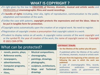 25
✔A right given by the law to CREATORS of literary, dramatic, musical and artistic works and
PRODUCERS of cinematographic films and sound recordings.
✔A bundle of rights including, inter alia, rights of reproduction, communication to the public,
adaptation and translation of the work.
✔Unlike the case with patents, copyright protects the expressions and not the ideas. Ideas to
be put in tangible form for protection.
✔Copyright exists automatically upon the creation of an original work. No need to register.
✔Registration of copyright creates a presumption that copyright subsist in a work.
✔Prudent to display notice on all works. A copyright notice consists of the word copyright and
or the symbol ©, the year of creation of the work, the name of copyright owner viz. Copyright
© 2021 CSIR-CFTRI.
WHAT IS COPYRIGHT ?
What can be protected?
• novels, poems, plays;
• Reference works,
• newspapers,
• advertisements,
• Computer programs,
databases,
• Films,
• Musical compositions,
• choreography,
• paintings, drawings,
• photographs,
• sculpture, architecture,
• Maps and Technical
drawings
COPYRIGHT TENURE:
• for the lifetime of the author plus 60 years
If published within the lifetime of the author
of a literary, dramatic, musical or artistic work
• 60 years from the beginning of the calendar year
following the year in which the work was
published
in case of cinematographic films, records,
posthumous publication, anonymous
publication, works of government and
international agencies.
 