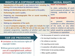 26
o Reproduction of the work in any material form including the
storing of it in any medium by electronic means;
o Making and distributing copies of the work to the public;
o Performing the work in public;
o Preparing any cinematographic film or sound recording in
respect of the work;
o Translation of the work;
o Making any adaptation of the work.
o In case of computer programs, the rights also include the right
to sell or give on hire, or offer for sale or hire any copy of the
computer programme, regardless of whether such copy has
been sold or given on hire on earlier occasions
RIGHTS OF A COPYRIGHT HOLDER
RIGHT TO PATERNITY
to claim authorship of work
and to prevent all others from
claiming authorship of his
work
RIGHT TO INTEGRITY
to prevent distortion,
mutilation or other alterations
of his work, or any other
action in relation ot said work,
which would be prejudicial to
his honour or reputation
MORAL RIGHTS
❖ Limitation on the exclusive rights of
copyright holder.
❖Allows general public to do certain
uses of a copyrighted work, without
permission from copyrighted holder
FAIR USE PROVISIONS
 