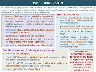 31
31
▪ Aesthetic layouts that are applied to articles viz.
handicrafts:, technical and medical instruments,
watches, jewellery, luxury Items, house wares,
electrical appliances, vehicles, architectural structures,
textile designs, etc.
▪ includes the shape, configuration, pattern, ornament
that is applied to an article
▪ must be new or original and non-functional
▪ technical features of the article to which it is applied
are not protected by the design registration.
▪ may be either two dimensional or three dimensional
Essential requirements for the registration of design:
a) should BE new or original,
b) should NOT BE previously published or used in any country before
the date of application for registration
c) should RELATE TO features of shape, configuration, pattern or
ornamentation applied or applicable to an article
d) should NOT INCLUDE any Trade Mark;
The TERM of a
REGISTERED DESIGN is
10 years from the date of
its registration or priority
date whichever is earlier.
Thereafter, it can be
renewed for a further
period of 5 years
INDUSTRIAL DESIGN
BENEFITS OF PROTECTION
▪ Prevents unauthorized copying or
imitation by third parties ensured fair
return on investment
▪ Without consent, Third parties can be
prevented by making, selling articles
bearing the copy of the protected
design.
▪ Industrial design protection is
conducive to fair completion and
honest trade practices, encourages
creativity in industrial and
manufacturing sector.
Industrial designs play a critical role in adding the commercial value and marketability of the product by
making it more attractive and appealing. Helps companies to differentiate their products from those of their
competitors and enhance their brand image of products.
 