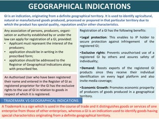 GI is an indication, originating from a definite geographical territory. It is used to identify agricultural,
natural or manufactured goods produced, processed or prepared in that particular territory due to
which the product has special quality, reputation and/or other characteristics.
Registration of a GI has the following benefits:
• Legal protection: This enables to IP holder to
secure protection against infringement of the
registered GI;
• Exclusive rights: Prevents unauthorised use of a
registered GI by others and assures safety of
individuality;
• Demand: Boosts exports of the registered GI
products since they receive their individual
identification on every legal platform and also
invite media coverage;
• Economic Growth: Promotes economic prosperity
of producers of goods produced in a geographical
territory.
Any association of persons, producers, organi-
sation or authority established by or under the
law can apply for registration of a GI, provided:
• Applicant must represent the interest of the
producers;
• application should be in writing in the
prescribed form;
• application should be addressed to the
Registrar of Geographical Indications along
with prescribed fee.
A Trademark is a sign which is used in the course of trade and it distinguishes goods or services of one
enterprise from those of other enterprises, whereas a GI is an indication used to identify goods having
special characteristics originating from a definite geographical territory.
GEOGRAPHICAL INDICATIONS
TRADEMARK VS GEOGRAPHICAL INDICATIONS
An Authorised User who have been registered
their name and entered in the Register of GI as
registered proprietor for the GI has the exclusive
rights to the use of GI in relation to goods in
respect of which it is registered.
 