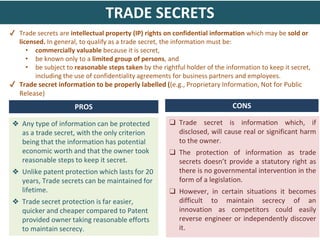 ✔ Trade secrets are intellectual property (IP) rights on confidential information which may be sold or
licensed. In general, to qualify as a trade secret, the information must be:
• commercially valuable because it is secret,
• be known only to a limited group of persons, and
• be subject to reasonable steps taken by the rightful holder of the information to keep it secret,
including the use of confidentiality agreements for business partners and employees.
✔ Trade secret information to be properly labelled ((e.g., Proprietary Information, Not for Public
Release)
❑ Trade secret is information which, if
disclosed, will cause real or significant harm
to the owner.
❑ The protection of information as trade
secrets doesn’t provide a statutory right as
there is no governmental intervention in the
form of a legislation.
❑ However, in certain situations it becomes
difficult to maintain secrecy of an
innovation as competitors could easily
reverse engineer or independently discover
it.
❖ Any type of information can be protected
as a trade secret, with the only criterion
being that the information has potential
economic worth and that the owner took
reasonable steps to keep it secret.
❖ Unlike patent protection which lasts for 20
years, Trade secrets can be maintained for
lifetime.
❖ Trade secret protection is far easier,
quicker and cheaper compared to Patent
provided owner taking reasonable efforts
to maintain secrecy.
TRADE SECRETS
PROS CONS
 