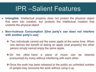 IPR –Salient Features
❖ Intangible: Intellectual property does not protect the physical object
that went into creation, but protects the intellectual creation that
underlie the physical object
❖ Non-rivalrous Consumption [One party's use does not interfere
with another party's use]
❖ Two individuals cannot eat the same apple at the same time. When
one derives the benefit of eating an apple (real property) the other
person simply cannot enjoy the same apple.
❖ On the other hand a piece of music can be listened
(consumed) by many without interfering with each other.
❖ Once the work has been released to the public an unlimited number
of people may consume the work without using it up.
 