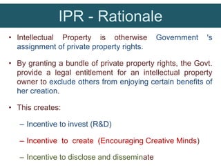 IPR - Rationale
• Intellectual Property is otherwise Government 's
assignment of private property rights.
• By granting a bundle of private property rights, the Govt.
provide a legal entitlement for an intellectual property
owner to exclude others from enjoying certain benefits of
her creation.
• This creates:
– Incentive to invest (R&D)
– Incentive to create (Encouraging Creative Minds)
– Incentive to disclose and disseminate
 