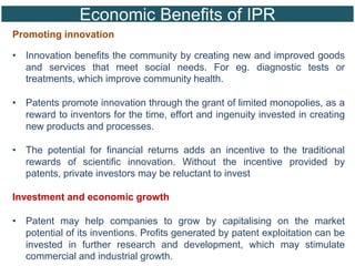 Economic Benefits of IPR
Promoting innovation
• Innovation benefits the community by creating new and improved goods
and services that meet social needs. For eg. diagnostic tests or
treatments, which improve community health.
• Patents promote innovation through the grant of limited monopolies, as a
reward to inventors for the time, effort and ingenuity invested in creating
new products and processes.
• The potential for financial returns adds an incentive to the traditional
rewards of scientific innovation. Without the incentive provided by
patents, private investors may be reluctant to invest
Investment and economic growth
• Patent may help companies to grow by capitalising on the market
potential of its inventions. Profits generated by patent exploitation can be
invested in further research and development, which may stimulate
commercial and industrial growth.
 
