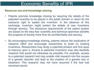 Economic Benefits of IPR
Resource use and knowledge sharing
• Patents promote knowledge sharing by requiring the details of the
patented invention to be placed in the public domain in return for the
exclusive right to exploit the invention. In the absence of this
exchange, inventors might protect the details of new inventions
through secrecy. The disclosure requirements of the patent system
are based on the idea that ‘scientific and technical openness benefits
the progress of society more than do confidentiality and secrecy
• By encouraging knowledge sharing, patents reduce the duplication of
research effort and encourage researchers to build on existing
inventions. Researchers may study a patented product and find ways
to improve upon it. Access to patented inventions may also facilitate
research that would not otherwise be possible. For example, access
to a patented research tool may enable vital research into the causes
of a genetic disorder and lead to the creation of a genetic test or
treatment. This research may not have occurred if the tool had
remained secret.
 