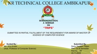 KR TECHNICAL COLLEGE AMBIKAPUR
SESSION(2023-2024)
A SEMINAR
ON
“TRIPS”
SUBMITTED IN PARTIAL FULFILLMENT OF THE REQUIREMENT FOR AWARD OF MASTER OF
SCIENCE OF COMPUTER SCIENCE
Guided By : Submitted By :
Md. Afroj Ansari Sanju Sanjeev Toppo
(Asst. Professor of Computer Science) Msc .Cs III Semester
Roll No. : 09
24-11-2023
 