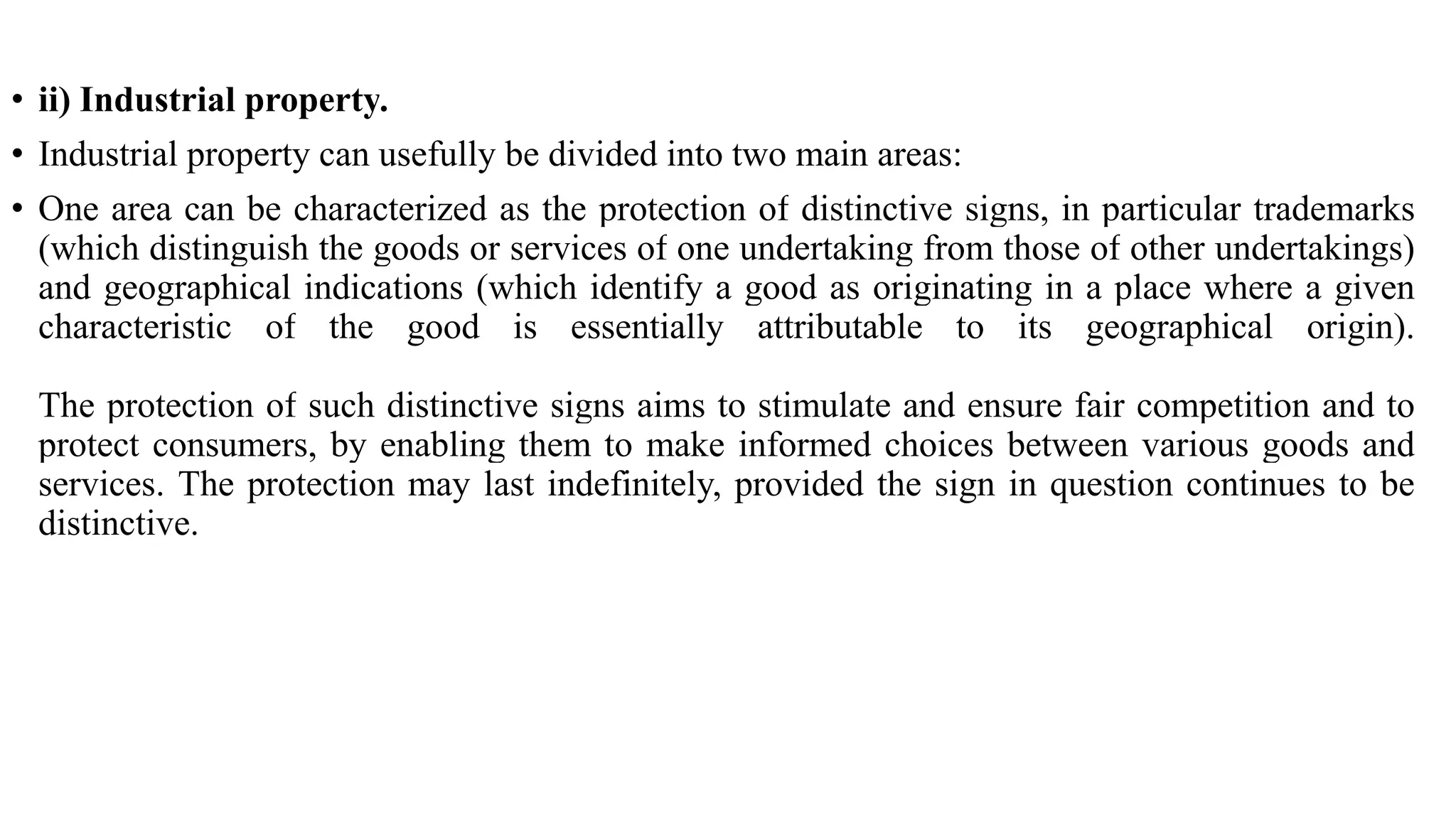 • ii) Industrial property.
• Industrial property can usefully be divided into two main areas:
• One area can be characterized as the protection of distinctive signs, in particular trademarks
(which distinguish the goods or services of one undertaking from those of other undertakings)
and geographical indications (which identify a good as originating in a place where a given
characteristic of the good is essentially attributable to its geographical origin).
The protection of such distinctive signs aims to stimulate and ensure fair competition and to
protect consumers, by enabling them to make informed choices between various goods and
services. The protection may last indefinitely, provided the sign in question continues to be
distinctive.
 