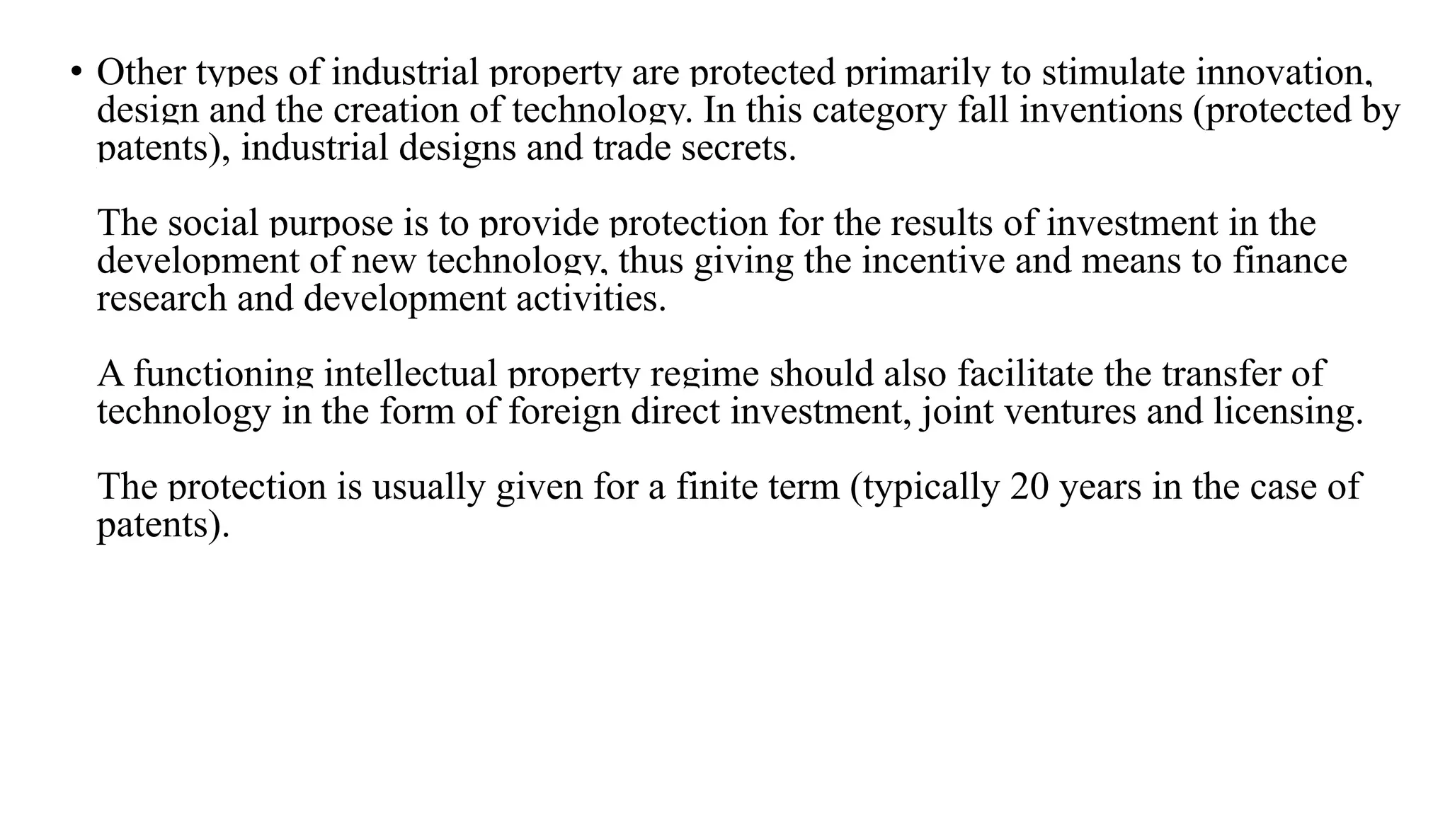 • Other types of industrial property are protected primarily to stimulate innovation,
design and the creation of technology. In this category fall inventions (protected by
patents), industrial designs and trade secrets.
The social purpose is to provide protection for the results of investment in the
development of new technology, thus giving the incentive and means to finance
research and development activities.
A functioning intellectual property regime should also facilitate the transfer of
technology in the form of foreign direct investment, joint ventures and licensing.
The protection is usually given for a finite term (typically 20 years in the case of
patents).
 