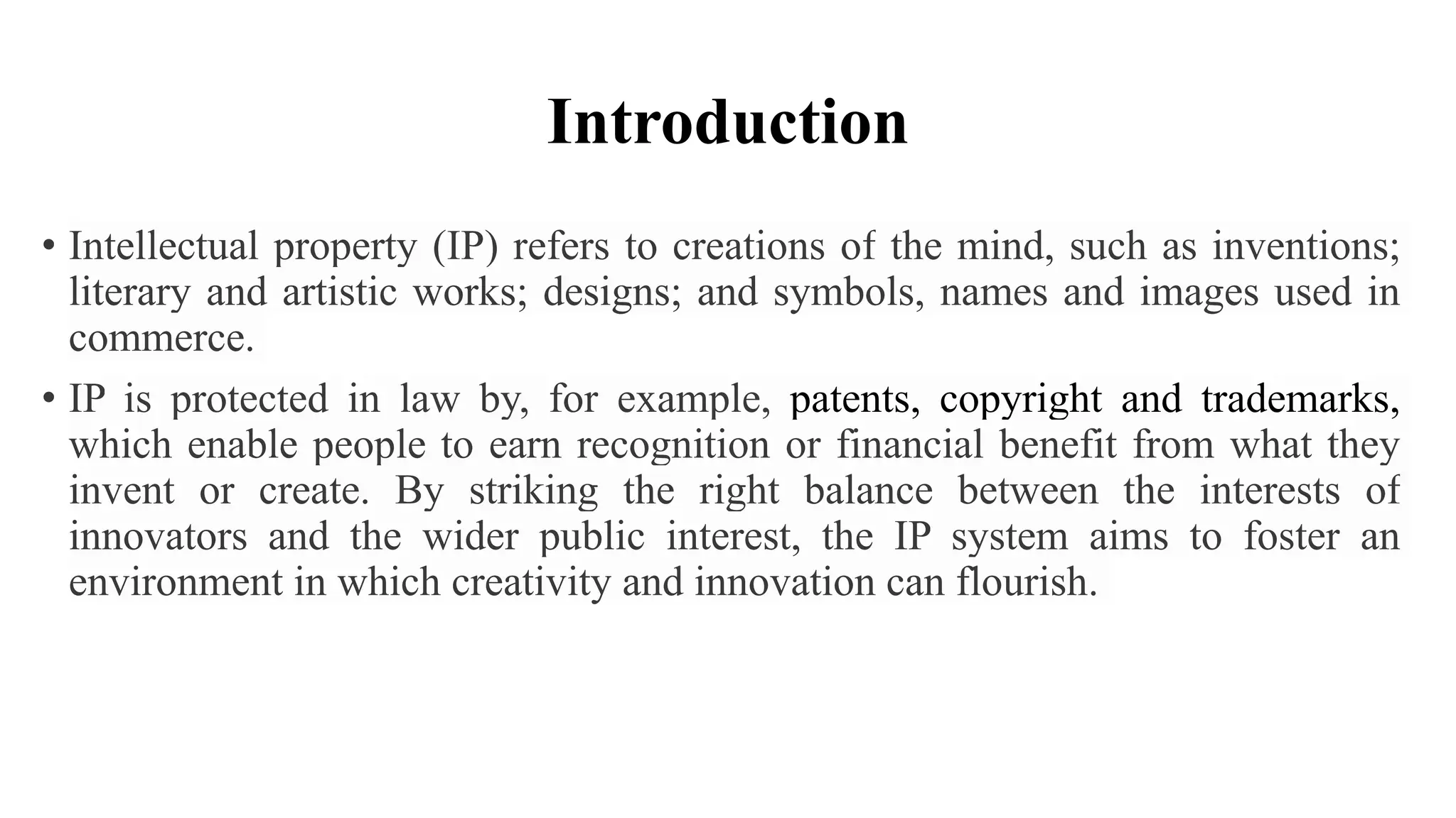 Introduction
• Intellectual property (IP) refers to creations of the mind, such as inventions;
literary and artistic works; designs; and symbols, names and images used in
commerce.
• IP is protected in law by, for example, patents, copyright and trademarks,
which enable people to earn recognition or financial benefit from what they
invent or create. By striking the right balance between the interests of
innovators and the wider public interest, the IP system aims to foster an
environment in which creativity and innovation can flourish.
 