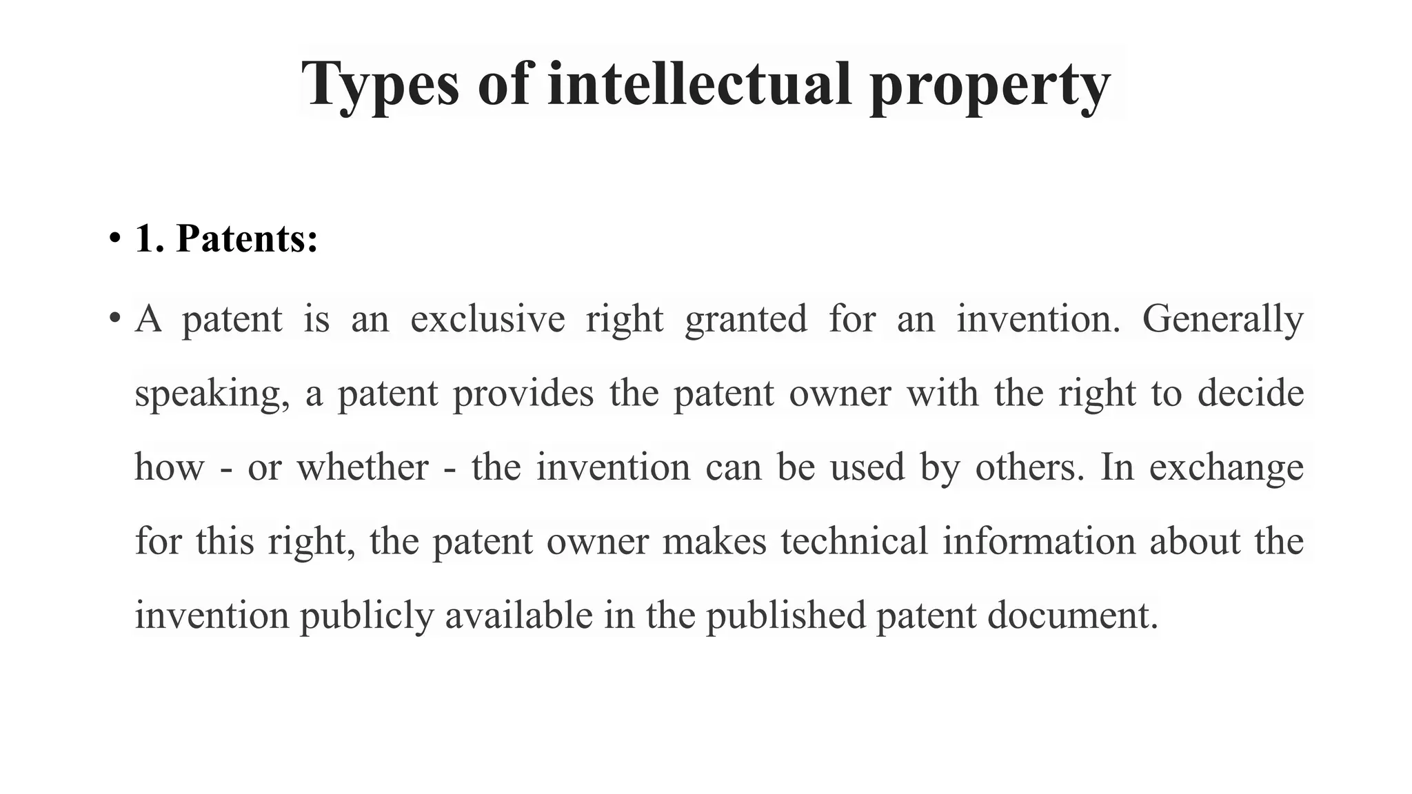 Types of intellectual property
• 1. Patents:
• A patent is an exclusive right granted for an invention. Generally
speaking, a patent provides the patent owner with the right to decide
how - or whether - the invention can be used by others. In exchange
for this right, the patent owner makes technical information about the
invention publicly available in the published patent document.
 