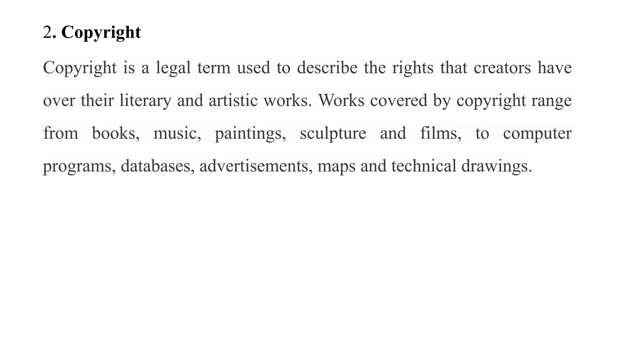 2. Copyright
Copyright is a legal term used to describe the rights that creators have
over their literary and artistic works. Works covered by copyright range
from books, music, paintings, sculpture and films, to computer
programs, databases, advertisements, maps and technical drawings.
 