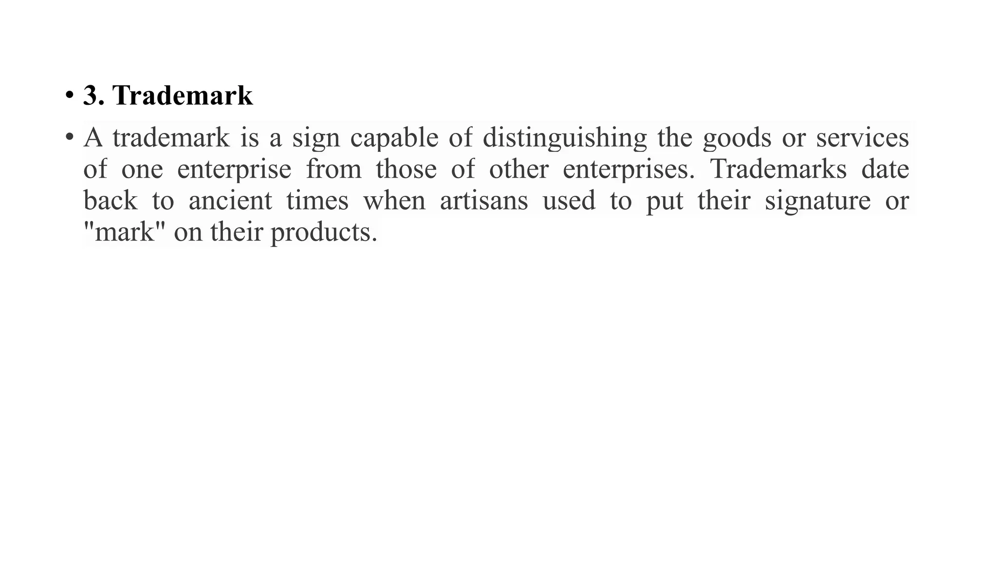 • 3. Trademark
• A trademark is a sign capable of distinguishing the goods or services
of one enterprise from those of other enterprises. Trademarks date
back to ancient times when artisans used to put their signature or
"mark" on their products.
 