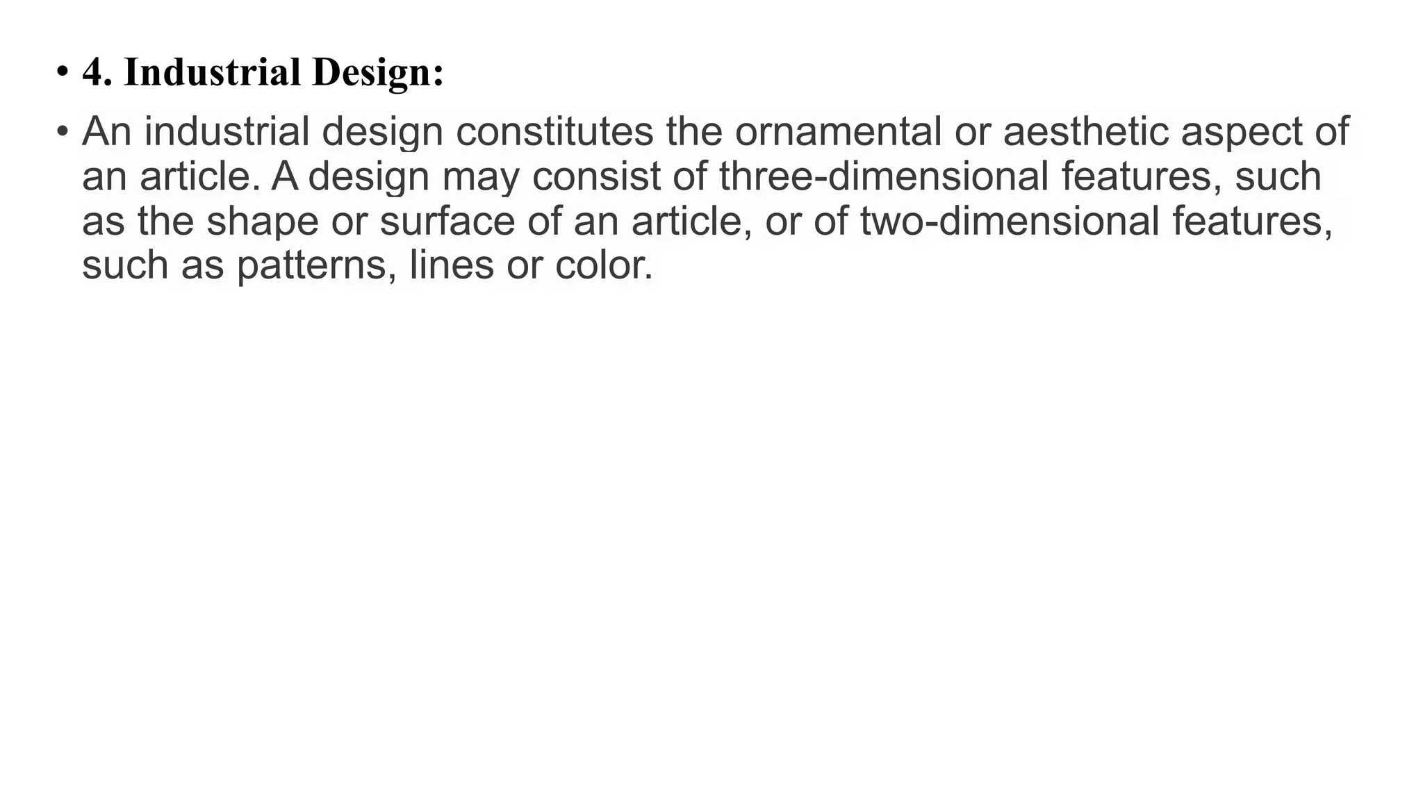 • 4. Industrial Design:
• An industrial design constitutes the ornamental or aesthetic aspect of
an article. A design may consist of three-dimensional features, such
as the shape or surface of an article, or of two-dimensional features,
such as patterns, lines or color.
 