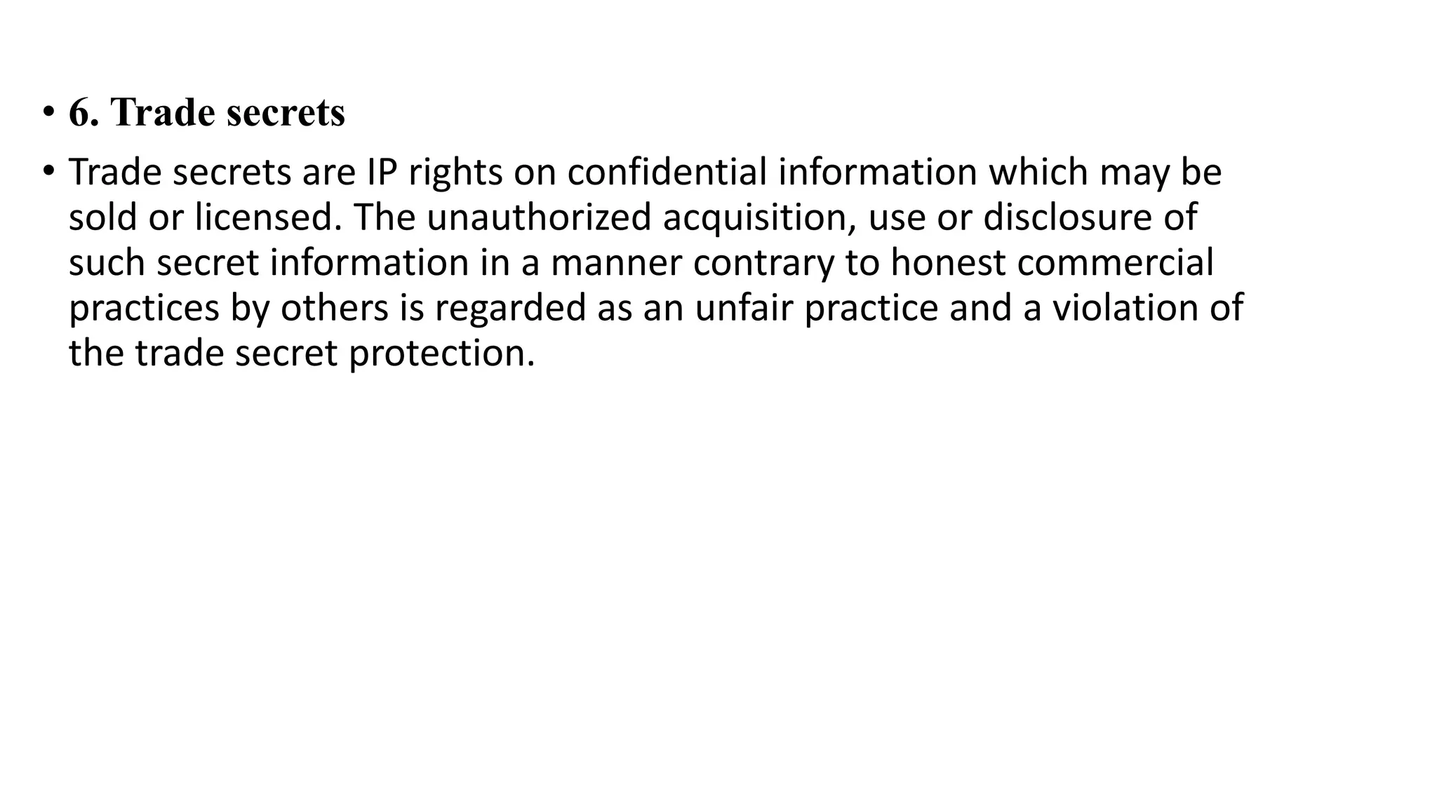 • 6. Trade secrets
• Trade secrets are IP rights on confidential information which may be
sold or licensed. The unauthorized acquisition, use or disclosure of
such secret information in a manner contrary to honest commercial
practices by others is regarded as an unfair practice and a violation of
the trade secret protection.
 
