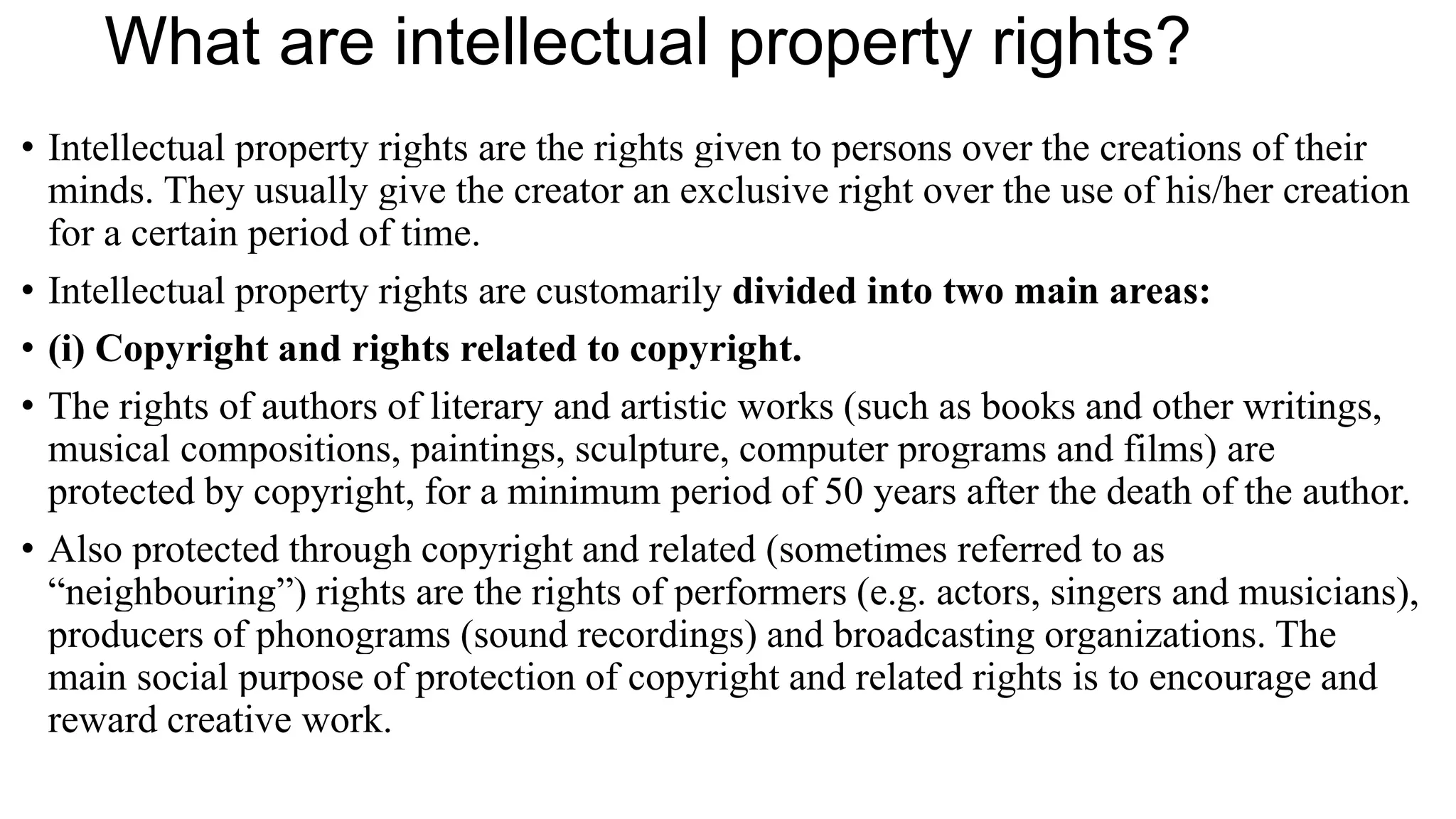 What are intellectual property rights?
• Intellectual property rights are the rights given to persons over the creations of their
minds. They usually give the creator an exclusive right over the use of his/her creation
for a certain period of time.
• Intellectual property rights are customarily divided into two main areas:
• (i) Copyright and rights related to copyright.
• The rights of authors of literary and artistic works (such as books and other writings,
musical compositions, paintings, sculpture, computer programs and films) are
protected by copyright, for a minimum period of 50 years after the death of the author.
• Also protected through copyright and related (sometimes referred to as
“neighbouring”) rights are the rights of performers (e.g. actors, singers and musicians),
producers of phonograms (sound recordings) and broadcasting organizations. The
main social purpose of protection of copyright and related rights is to encourage and
reward creative work.
 
