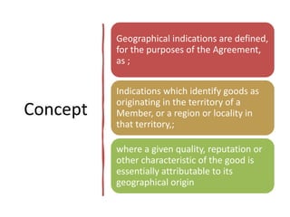 Concept
Geographical indications are defined,
for the purposes of the Agreement,
as ;
Indications which identify goods as
originating in the territory of a
Member, or a region or locality in
that territory,;
where a given quality, reputation or
other characteristic of the good is
essentially attributable to its
geographical origin
 