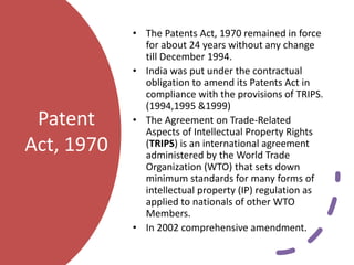 Patent
Act, 1970
• The Patents Act, 1970 remained in force
for about 24 years without any change
till December 1994.
• India was put under the contractual
obligation to amend its Patents Act in
compliance with the provisions of TRIPS.
(1994,1995 &1999)
• The Agreement on Trade-Related
Aspects of Intellectual Property Rights
(TRIPS) is an international agreement
administered by the World Trade
Organization (WTO) that sets down
minimum standards for many forms of
intellectual property (IP) regulation as
applied to nationals of other WTO
Members.
• In 2002 comprehensive amendment.
 