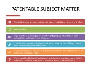 PATENTABLE SUBJECT MATTER
A patent is granted for an invention which may be related to any process or product.
New Invention
“New invention” is defined as any invention or technology which has not been
anticipated by publication in any document
or used in the country or elsewhere in the world before the date of filing of patent
application with complete specification;
the subject matter has not fallen in public domain or that it does not form part of the
state of the art [Section 2(1)(l);
Where, capable of industrial application, in relation to an invention, means that the
invention is capable of being made or used in an industry [Section 2(1)(ac)].
 