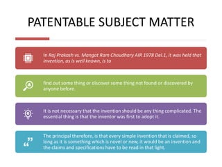 PATENTABLE SUBJECT MATTER
In Raj Prakash vs. Mangat Ram Choudhary AIR 1978 Del.1, it was held that
invention, as is well known, is to
find out some thing or discover some thing not found or discovered by
anyone before.
It is not necessary that the invention should be any thing complicated. The
essential thing is that the inventor was first to adopt it.
The principal therefore, is that every simple invention that is claimed, so
long as it is something which is novel or new, it would be an invention and
the claims and specifications have to be read in that light.
 