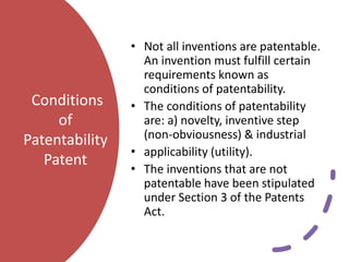Conditions
of
Patentability
Patent
• Not all inventions are patentable.
An invention must fulfill certain
requirements known as
conditions of patentability.
• The conditions of patentability
are: a) novelty, inventive step
(non-obviousness) & industrial
• applicability (utility).
• The inventions that are not
patentable have been stipulated
under Section 3 of the Patents
Act.
 