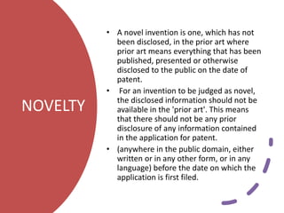 NOVELTY
• A novel invention is one, which has not
been disclosed, in the prior art where
prior art means everything that has been
published, presented or otherwise
disclosed to the public on the date of
patent.
• For an invention to be judged as novel,
the disclosed information should not be
available in the 'prior art'. This means
that there should not be any prior
disclosure of any information contained
in the application for patent.
• (anywhere in the public domain, either
written or in any other form, or in any
language) before the date on which the
application is first filed.
 