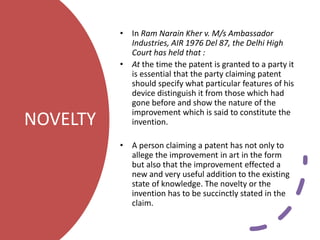 NOVELTY
• In Ram Narain Kher v. M/s Ambassador
Industries, AIR 1976 Del 87, the Delhi High
Court has held that :
• At the time the patent is granted to a party it
is essential that the party claiming patent
should specify what particular features of his
device distinguish it from those which had
gone before and show the nature of the
improvement which is said to constitute the
invention.
• A person claiming a patent has not only to
allege the improvement in art in the form
but also that the improvement effected a
new and very useful addition to the existing
state of knowledge. The novelty or the
invention has to be succinctly stated in the
claim.
 
