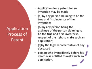 Application
Process of
Patent
• Application for a patent for an
invention may be made
• (a) by any person claiming to be the
true and first inventor of the
invention;
• (b) by any person being the
assignee of the person claiming to
be the true and first inventor in
respect of the right to make such an
application;
• (c)by the legal representative of any
deceased
• person who immediately before his
death was entitled to make such an
application.
 