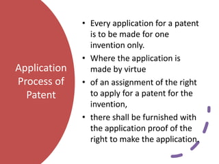 Application
Process of
Patent
• Every application for a patent
is to be made for one
invention only.
• Where the application is
made by virtue
• of an assignment of the right
to apply for a patent for the
invention,
• there shall be furnished with
the application proof of the
right to make the application.
 