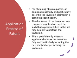 Application
Process of
Patent
• For obtaining obtain a patent, an
applicant must fully and particularly
describe the invention claimed in a
complete specification.
• The disclosure of the invention in a
complete specification must be
such that a person skilled in the art
may be able to perform the
invention.
• This is possible only when an
applicant discloses the invention
fully and particularly including the
best method of performing the
invention.
 