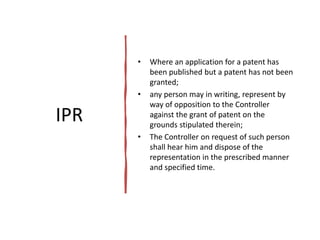 IPR
• Where an application for a patent has
been published but a patent has not been
granted;
• any person may in writing, represent by
way of opposition to the Controller
against the grant of patent on the
grounds stipulated therein;
• The Controller on request of such person
shall hear him and dispose of the
representation in the prescribed manner
and specified time.
 