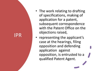 IPR
• The work relating to drafting
of specifications, making of
application for a patent,
subsequent correspondence
with the Patent Office on the
objections raised,
• representing the applicant’s
case at the hearings, filing
opposition and defending
application against
opposition, is entrusted to a
qualified Patent Agent.
 