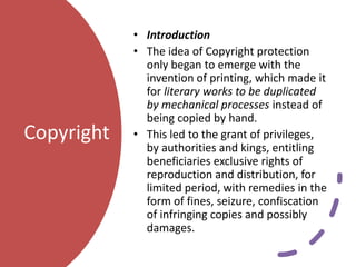 Copyright
• Introduction
• The idea of Copyright protection
only began to emerge with the
invention of printing, which made it
for literary works to be duplicated
by mechanical processes instead of
being copied by hand.
• This led to the grant of privileges,
by authorities and kings, entitling
beneficiaries exclusive rights of
reproduction and distribution, for
limited period, with remedies in the
form of fines, seizure, confiscation
of infringing copies and possibly
damages.
 