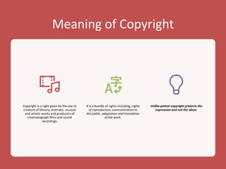Meaning of Copyright
Copyright is a right given by the law to
creators of literary, dramatic, musical
and artistic works and producers of
cinematograph films and sound
recordings.
It is a bundle of rights including, rights
of reproduction, communication to
the public, adaptation and translation
of the work.
Unlike patent copyright protects the
expression and not the ideas.
 