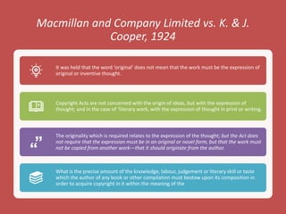 Macmillan and Company Limited vs. K. & J.
Cooper, 1924
It was held that the word ‘original’ does not mean that the work must be the expression of
original or inventive thought.
Copyright Acts are not concerned with the origin of ideas, but with the expression of
thought; and in the case of ‘literary work, with the expression of thought in print or writing.
The originality which is required relates to the expression of the thought; but the Act does
not require that the expression must be in an original or novel form, but that the work must
not be copied from another work—that it should originate from the author.
What is the precise amount of the knowledge, labour, judgement or literary skill or taste
which the author of any book or other compilation must bestow upon its composition in
order to acquire copyright in it within the meaning of the
 