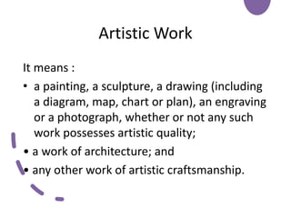 Artistic Work
It means :
• a painting, a sculpture, a drawing (including
a diagram, map, chart or plan), an engraving
or a photograph, whether or not any such
work possesses artistic quality;
• a work of architecture; and
• any other work of artistic craftsmanship.
 