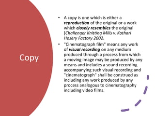 Copy
• A copy is one which is either a
reproduction of the original or a work
which closely resembles the original
[Challenger Knitting Mills v. Kothari
Hosery Factory 2002.
• "Cinematograph film" means any work
of visual recording on any medium
produced through a process from which
a moving image may be produced by any
means and includes a sound recording
accompanying such visual recording and
"cinematograph" shall be construed as
including any work produced by any
process analogous to cinematography
including video films.
 