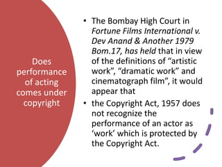 Does
performance
of acting
comes under
copyright
• The Bombay High Court in
Fortune Films International v.
Dev Anand & Another 1979
Bom.17, has held that in view
of the definitions of “artistic
work”, “dramatic work” and
cinematograph film”, it would
appear that
• the Copyright Act, 1957 does
not recognize the
performance of an actor as
‘work’ which is protected by
the Copyright Act.
 