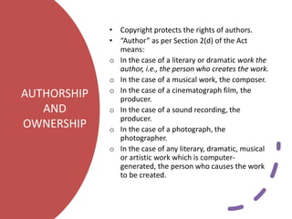 AUTHORSHIP
AND
OWNERSHIP
• Copyright protects the rights of authors.
• “Author” as per Section 2(d) of the Act
means:
o In the case of a literary or dramatic work the
author, i.e., the person who creates the work.
o In the case of a musical work, the composer.
o In the case of a cinematograph film, the
producer.
o In the case of a sound recording, the
producer.
o In the case of a photograph, the
photographer.
o In the case of any literary, dramatic, musical
or artistic work which is computer-
generated, the person who causes the work
to be created.
 