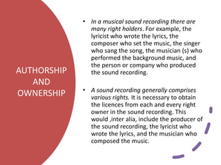AUTHORSHIP
AND
OWNERSHIP
• In a musical sound recording there are
many right holders. For example, the
lyricist who wrote the lyrics, the
composer who set the music, the singer
who sang the song, the musician (s) who
performed the background music, and
the person or company who produced
the sound recording.
• A sound recording generally comprises
various rights. It is necessary to obtain
the licences from each and every right
owner in the sound recording. This
would ,inter alia, include the producer of
the sound recording, the lyricist who
wrote the lyrics, and the musician who
composed the music.
 