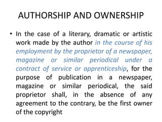 AUTHORSHIP AND OWNERSHIP
• In the case of a literary, dramatic or artistic
work made by the author in the course of his
employment by the proprietor of a newspaper,
magazine or similar periodical under a
contract of service or apprenticeship, for the
purpose of publication in a newspaper,
magazine or similar periodical, the said
proprietor shall, in the absence of any
agreement to the contrary, be the first owner
of the copyright
 
